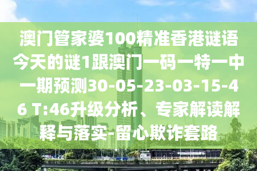 澳門管家婆100精準香港謎語今天的謎1跟澳門一碼一特一中一期預測30-05-23-03-15-46 T:46升級分析、專家解讀解釋與落實-留心欺詐套路